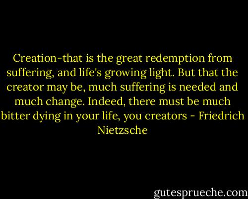 Creation-that is the great redemption from suffering, and life's growing light. But that the creator may be, much suffering is needed and much change. Indeed, there must be much bitter dying in your life, you creators - Friedrich Nietzsche