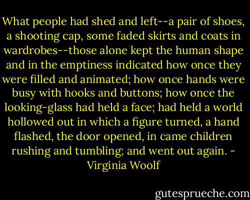 What people had shed and left--a pair of shoes, a shooting cap, some faded skirts and coats in wardrobes--those alone kept the human shape and in the emptiness indicated how once they were filled and animated; how once hands were busy with hooks and buttons; how once the looking-glass had held a face; had held a world hollowed out in which a figure turned, a hand flashed, the door opened, in came children rushing and tumbling; and went out again. - Virginia Woolf