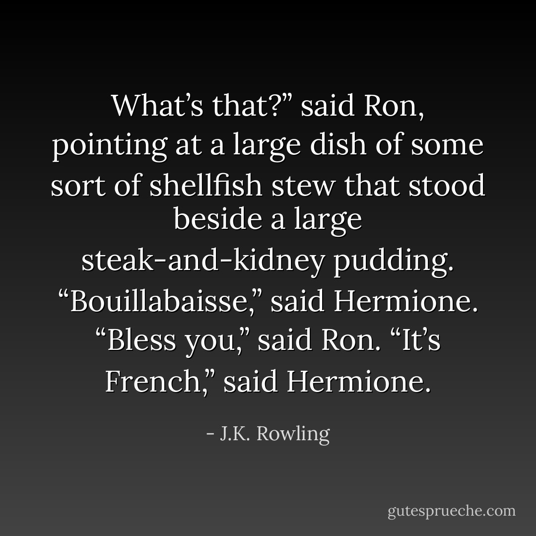 What’s <i>that</i>?” said Ron, pointing at a large dish of some sort of shellfish stew that stood beside a large steak-and-kidney pudding.<br />“Bouillabaisse,” said Hermione.<br />“Bless you,” said Ron.<br />“It’s <i>French</i>,” said Hermione. - J.K. Rowling