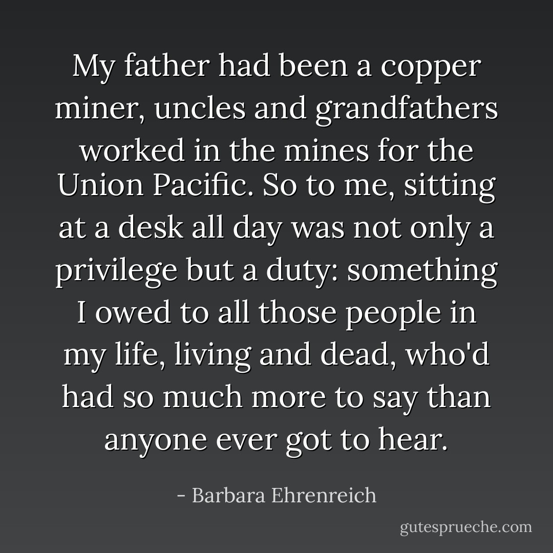 My father had been a copper miner, uncles and grandfathers worked in the mines for the Union Pacific. So to me, sitting at a desk all day was not only a privilege but a duty: something I owed to all those people in my life, living and dead, who'd had so much more to say than anyone ever got to hear. - Barbara Ehrenreich