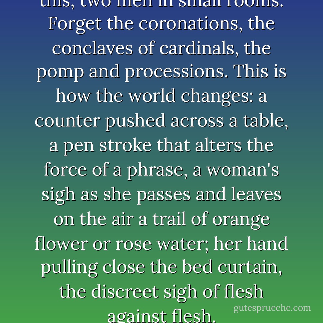 The fate of peoples is made like this, two men in small rooms. Forget the coronations, the conclaves of cardinals, the pomp and processions. This is how the world changes: a counter pushed across a table, a pen stroke that alters the force of a phrase, a woman's sigh as she passes and leaves on the air a trail of orange flower or rose water; her hand pulling close the bed curtain, the discreet sigh of flesh against flesh. - Hilary Mantel