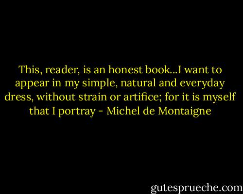 This, reader, is an honest book...I want to appear in my simple, natural and everyday dress, without strain or artifice; for it is myself that I portray - Michel de Montaigne