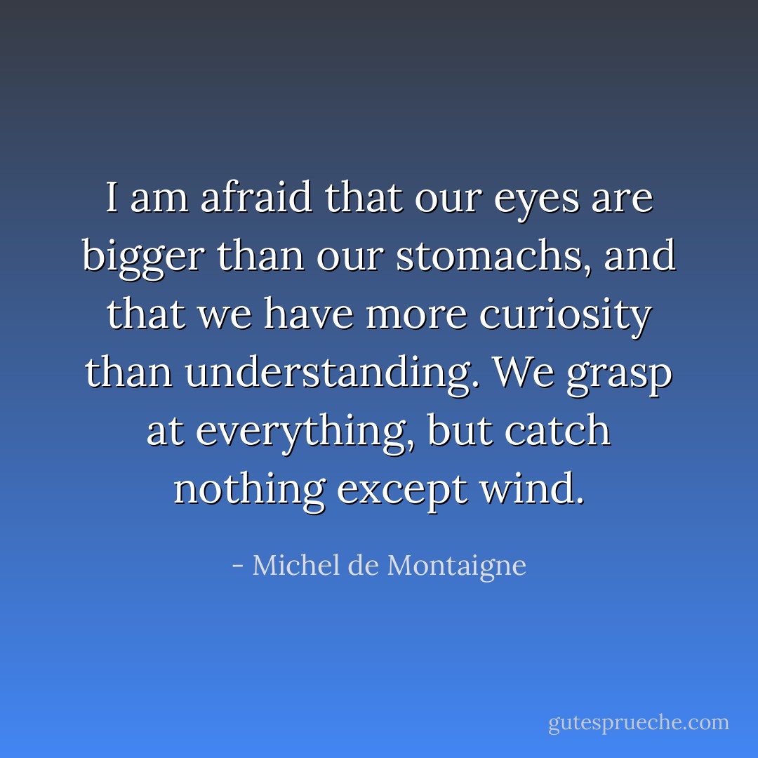 I am afraid that our eyes are bigger than our stomachs, and that we have more curiosity than understanding. We grasp at everything, but catch nothing except wind. - Michel de Montaigne