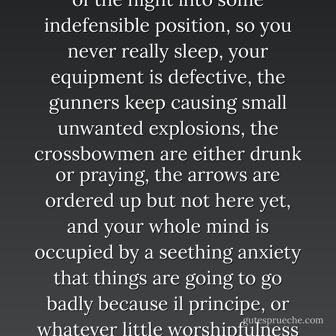 The thing people don't understand about an army is its great, unpunctuated wastes of inaction: you have to scavenge for food, you are camped out somewhere with a rising water level because your mad capitaine says so, you are shifted abruptly in the middle of the night into some indefensible position, so you never really sleep, your equipment is defective, the gunners keep causing small unwanted explosions, the crossbowmen are either drunk or praying, the arrows are ordered up but not here yet, and your whole mind is occupied by a seething anxiety that things are going to go badly because il principe, or whatever little worshipfulness is in charge today, is not very good at the basic business of thinking. It didn't take him many winters to get out of fighting and into supply. In Italy, you could always fight in the summer, if you felt like it. If you wanted to go out. - Hilary Mantel