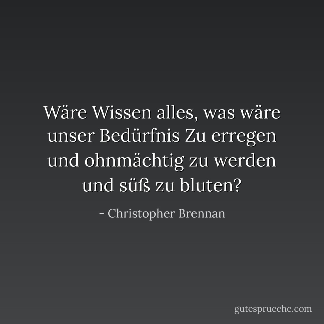 Wäre Wissen alles, was wäre unser Bedürfnis<br />Zu erregen und ohnmächtig zu werden und süß zu bluten? - Christopher Brennan<