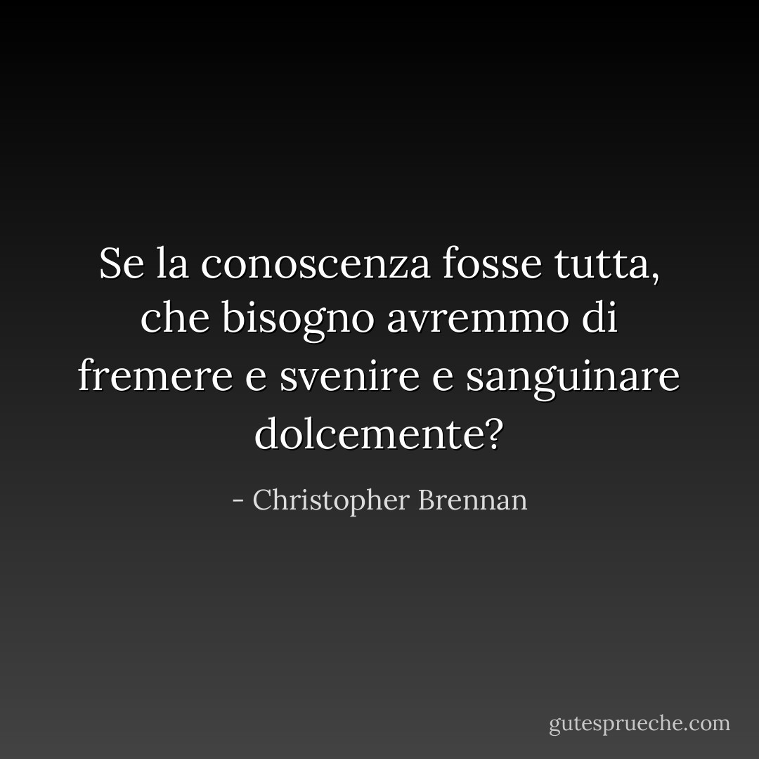 Se la conoscenza fosse tutta, che bisogno avremmo<br />di fremere e svenire e sanguinare dolcemente? - Christopher Brennan