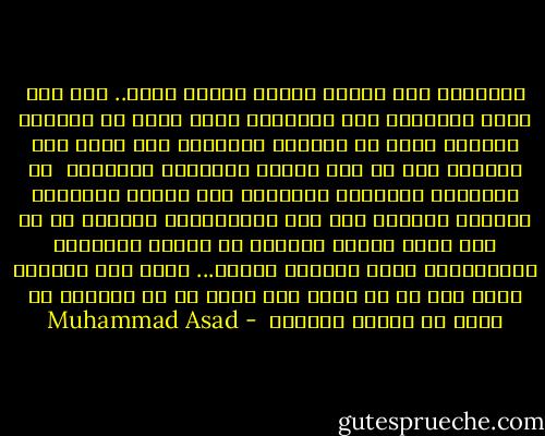 الإسلام ليس فلسفة ولكنه منهاج حياة.. ومن بين سائر الأديان نرى الإسلام وحده يعلن أن الكمال الفردي ممكن في الحياة الدنيا، ولا يؤجل هذا الكمال إلى ما بعد إماتة الشهوات الجسدية <br />إن استعداد المجتمع للتعاون وفق مبادئ الإسلام لتحقيق غايته، سوف يظل استعداداً نظرياً ما لم تكن هناك خلافة مسؤولة عن تطبيق الشريعة الإسلامية ومنع الخروج عليها... ومثل هذه المهمة لابد لها من أن توسد إلى مرجع له من السلطة ما يتيح له الأمر والنهي<br /> - Muhammad Asad