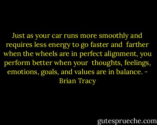 Just as your car runs more smoothly and requires less energy to go faster and <br />farther when the wheels are in perfect alignment, you perform better when your <br />thoughts, feelings, emotions, goals, and values are in balance. - Brian Tracy