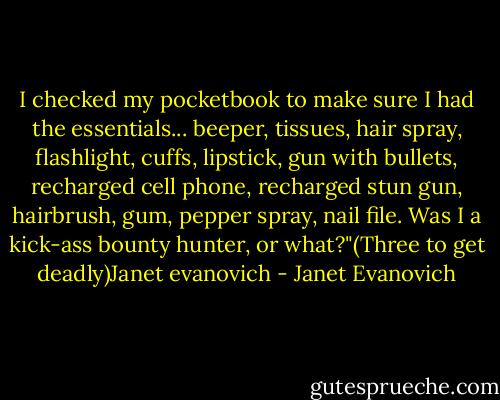 I checked my pocketbook to make sure I had the essentials... beeper, tissues, hair spray, flashlight, cuffs, lipstick, gun with bullets, recharged cell phone, recharged stun gun, hairbrush, gum, pepper spray, nail file. Was I a kick-ass bounty hunter, or what?"(Three to get deadly)Janet evanovich - Janet Evanovich