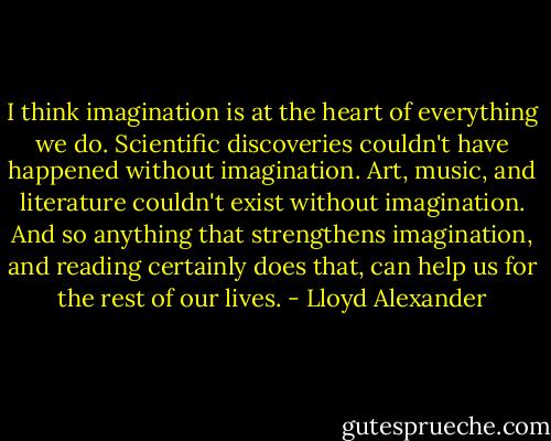 I think imagination is at the heart of everything we do. Scientific discoveries couldn't have happened without imagination. Art, music, and literature couldn't exist without imagination. And so anything that strengthens imagination, and reading certainly does that, can help us for the rest of our lives. - Lloyd Alexander