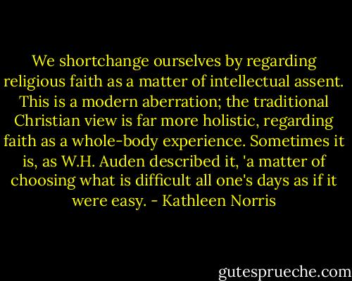 We shortchange ourselves by regarding religious faith as a matter of intellectual assent. This is a modern aberration; the traditional Christian view is far more holistic, regarding faith as a whole-body experience. Sometimes it is, as W.H. Auden described it, 'a matter of choosing what is difficult all one's days as if it were easy. - Kathleen Norris