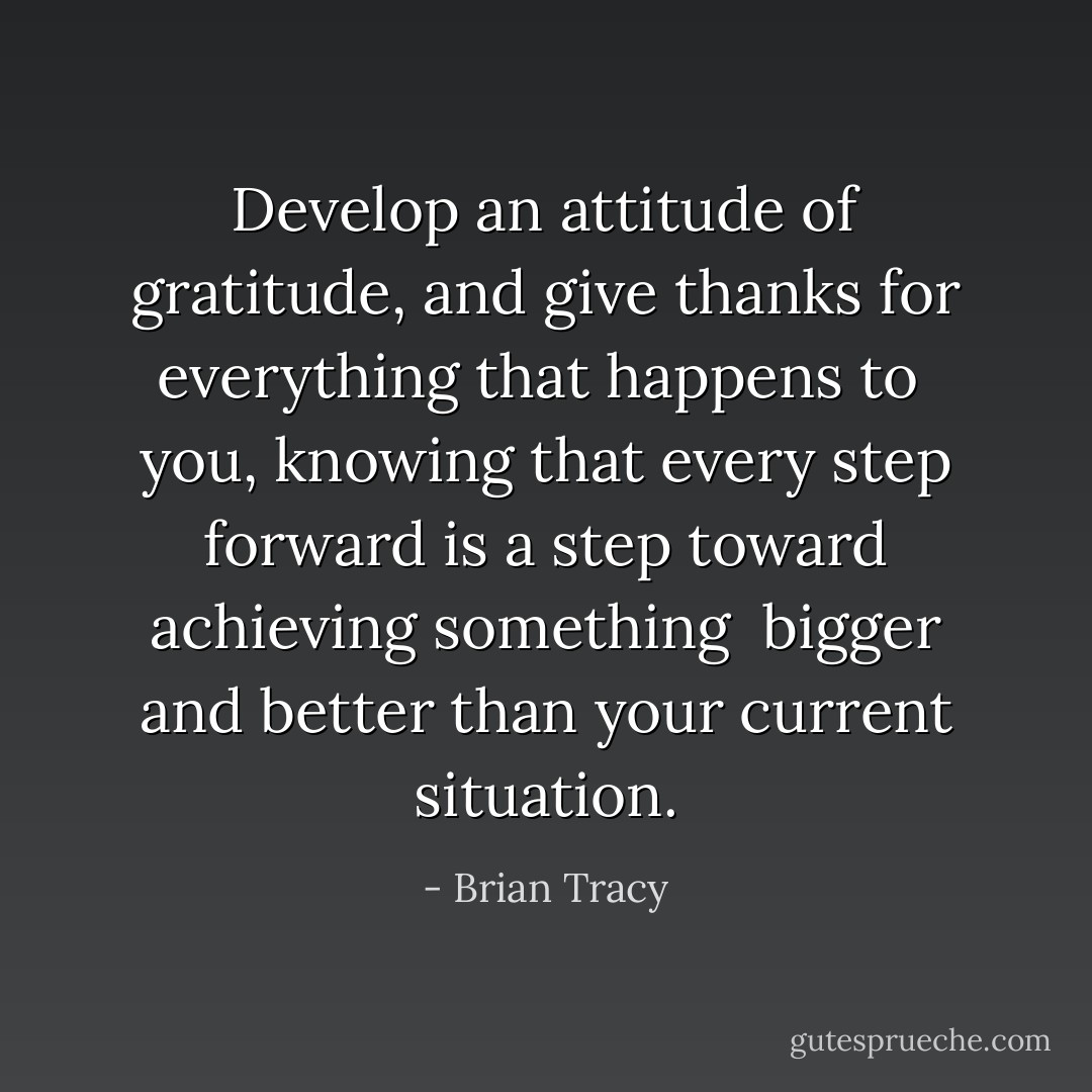 Develop an attitude of gratitude, and give thanks for everything that happens to <br />you, knowing that every step forward is a step toward achieving something <br />bigger and better than your current situation. - Brian Tracy