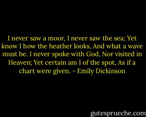 I never saw a moor, I never saw the sea; Yet know I how the heather looks, And what a wave must be. I never spoke with God, Nor visited in Heaven; Yet certain am I of the spot, As if a chart were given. - Emily Dickinson