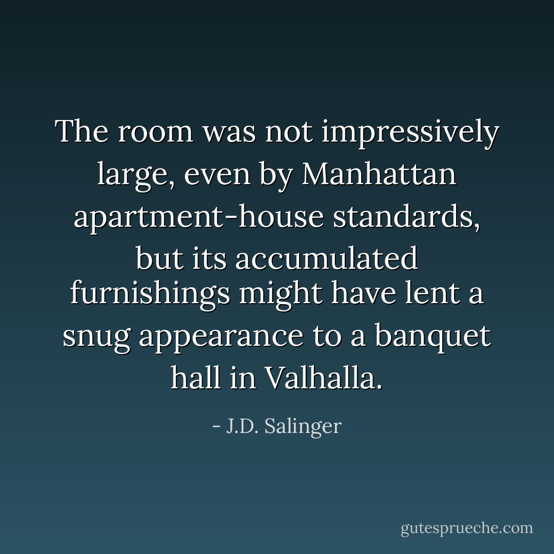 The room was not impressively large, even by Manhattan apartment-house standards, but its accumulated furnishings might have lent a snug appearance to a banquet hall in Valhalla. - J.D. Salinger