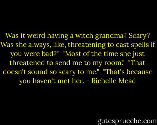 Was it weird having a witch grandma? Scary? Was she always, like, threatening to cast spells if you were bad?"<br /> "Most of the time she just threatened to send me to my room."<br /> "That doesn't sound so scary to me."<br /> "That's because you haven't met her. - Richelle Mead