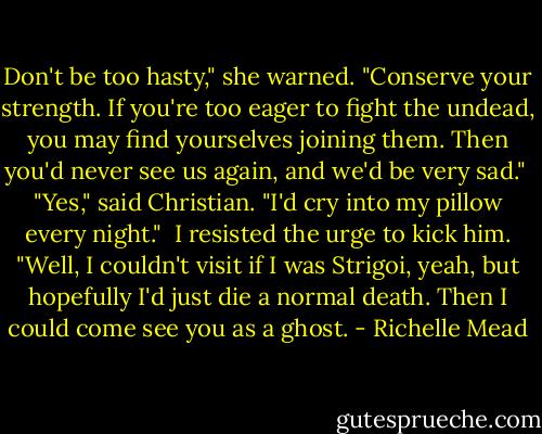 Don't be too hasty," she warned. "Conserve your strength. If you're too eager to fight the undead, you may find yourselves joining them. Then you'd never see us again, and we'd be very sad."<br /> "Yes," said Christian. "I'd cry into my pillow every night."<br /> I resisted the urge to kick him. "Well, I couldn't visit if I was Strigoi, yeah, but hopefully I'd just die a normal death. Then I could come see you as a ghost. - Richelle Mead