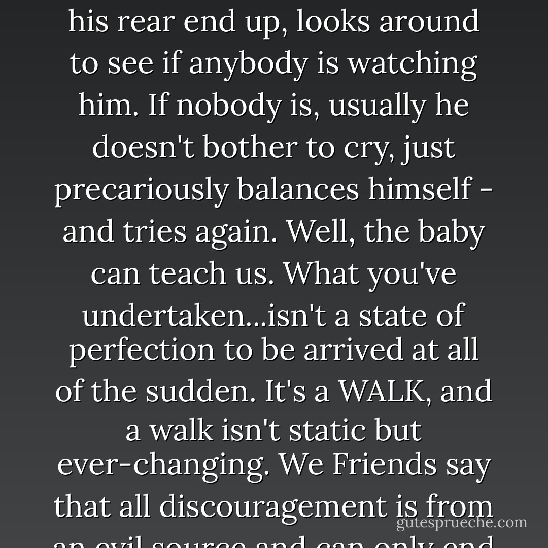 Have you ever watched a baby learning to walk? He totters, arms stretched out to balance himself. He wobbles - and falls, perhaps bumps his nose. Then he puts the palms of his little hands flat on the floor, hikes his rear end up, looks around to see if anybody is watching him. If nobody is, usually he doesn't bother to cry, just precariously balances himself - and tries again. Well, the baby can teach us. What you've undertaken...isn't a state of perfection to be arrived at all of the sudden. It's a WALK, and a walk isn't static but ever-changing. We Friends say that all discouragement is from an evil source and can only end in more evil. Wallowing in self-condemnation or feeling sorry for yourself is worse than falling on your face in the first place. . . So thee is human. - Catherine Marshall