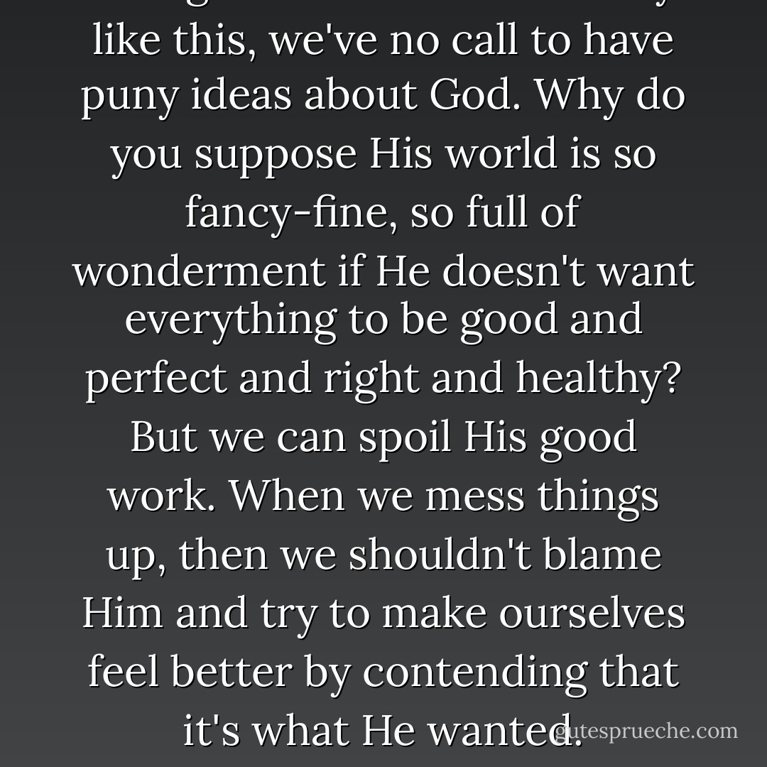Living in the middle of beauty like this, we've no call to have puny ideas about God. Why do you suppose His world is so fancy-fine, so full of wonderment if He doesn't want everything to be good and perfect and right and healthy? But we can spoil His good work. When we mess things up, then we shouldn't blame Him and try to make ourselves feel better by contending that it's what He wanted. - Catherine Marshall