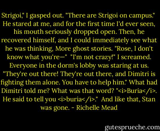 Strigoi," I gasped out. "There are Strigoi on campus."<br /><br />He stared at me, and for the first time I'd ever seen, his mouth seriously dropped open. Then, he recovered himself, and I could immediately see what he was thinking, More ghost stories. "Rose, I don't know what you're—"<br /><br />"I'm not crazy!" I screamed. Everyone in the dorm's lobby was staring at us. "They're out there! They're out there, and Dimitri is fighting them alone. You have to help him." What had Dimitri told me? What was that word? "<i>Buria</i>. He said to tell you <i>buria</i>."<br /><br />And like that, Stan was gone. - Richelle Mead