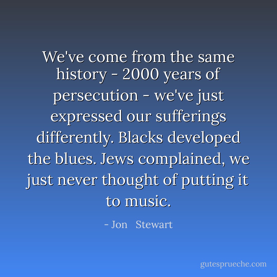 We've come from the same history - 2000 years of persecution - we've just expressed our sufferings differently. Blacks developed the blues. Jews complained, we just never thought of putting it to music. - Jon   Stewart