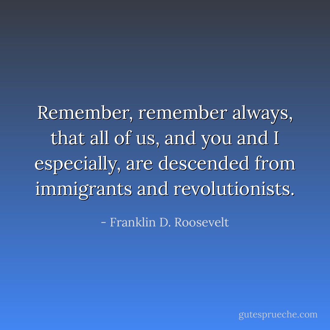 Remember, remember always, that all of us, and you and I especially, are descended from immigrants and revolutionists. - Franklin D. Roosevelt