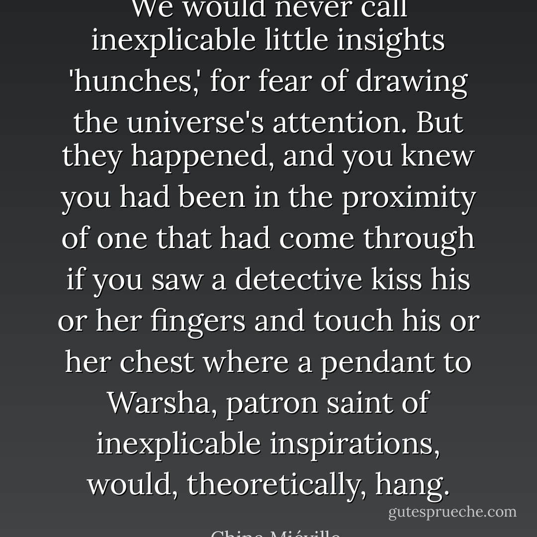 We would never call inexplicable little insights 'hunches,' for fear of drawing the universe's attention. But they happened, and you knew you had been in the proximity of one that had come through if you saw a detective kiss his or her fingers and touch his or her chest where a pendant to Warsha, patron saint of inexplicable inspirations, would, theoretically, hang. - China Miéville