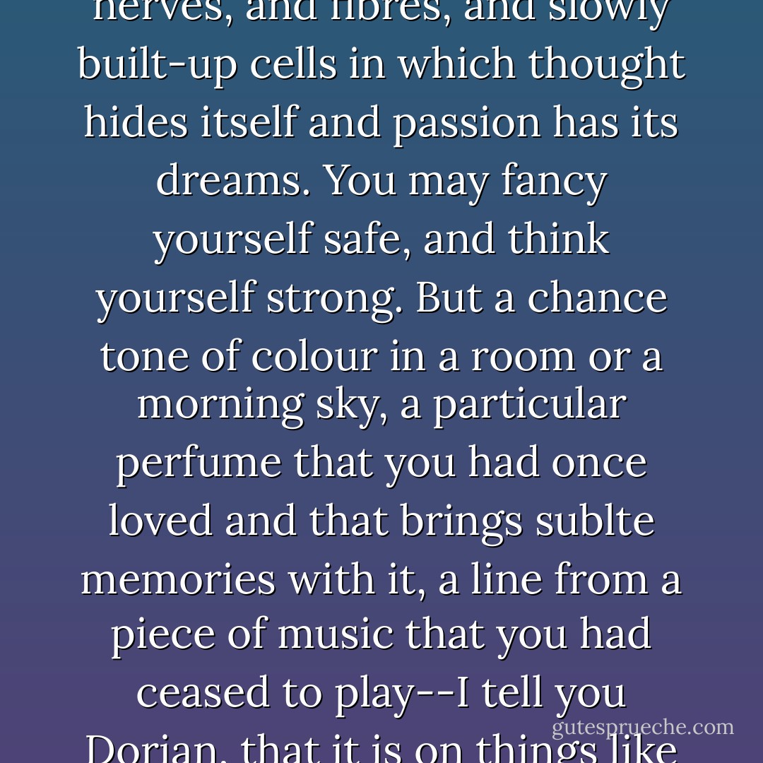 Life is not governed by will or intention. Life is a question of nerves, and fibres, and slowly built-up cells in which thought hides itself and passion has its dreams. You may fancy yourself safe, and think yourself strong. But a chance tone of colour in a room or a morning sky, a particular perfume that you had once loved and that brings sublte memories with it, a line from a piece of music that you had ceased to play--I tell you Dorian, that it is on things like these that our lives depend. - Oscar Wilde
