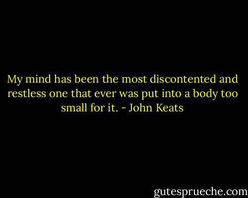 My mind has been the most discontented and restless one that ever was put into a body too small for it. - John Keats