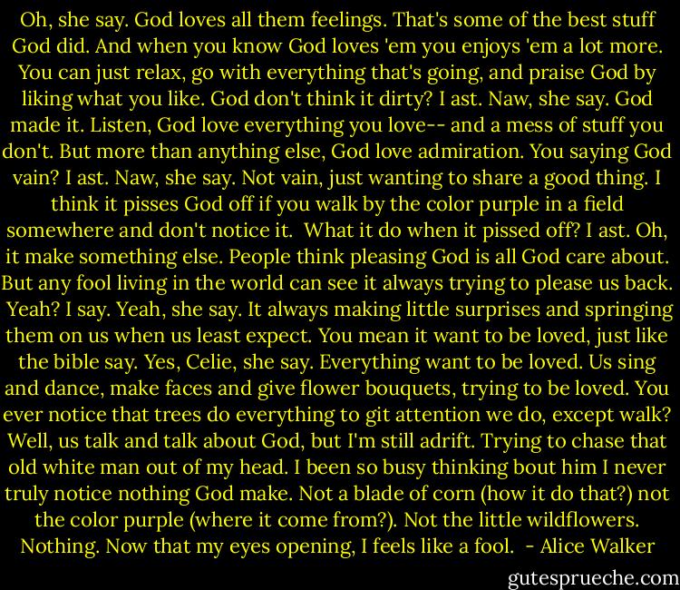 Oh, she say. God loves all them feelings. That's some of the best stuff God did. And when you know God loves 'em you enjoys 'em a lot more. You can just relax, go with everything that's going, and praise God by liking what you like.<br />God don't think it dirty? I ast.<br />Naw, she say. God made it. Listen, God love everything you love-- and a mess of stuff you don't. But more than anything else, God love admiration.<br />You saying God vain? I ast.<br />Naw, she say. Not vain, just wanting to share a good thing. I think it pisses God off if you walk by the color purple in a field somewhere and don't notice it. <br />What it do when it pissed off? I ast.<br />Oh, it make something else. People think pleasing God is all God care about. But any fool living in the world can see it always trying to please us back. <br />Yeah? I say.<br />Yeah, she say. It always making little surprises and springing them on us when us least expect.<br />You mean it want to be loved, just like the bible say.<br />Yes, Celie, she say. Everything want to be loved. Us sing and dance, make faces and give flower bouquets, trying to be loved. You ever notice that trees do everything to git attention we do, except walk?<br />Well, us talk and talk about God, but I'm still adrift. Trying to chase that old white man out of my head. I been so busy thinking bout him I never truly notice nothing God make. Not a blade of corn (how it do that?) not the color purple (where it come from?). Not the little wildflowers. Nothing.<br />Now that my eyes opening, I feels like a fool.  - Alice Walker