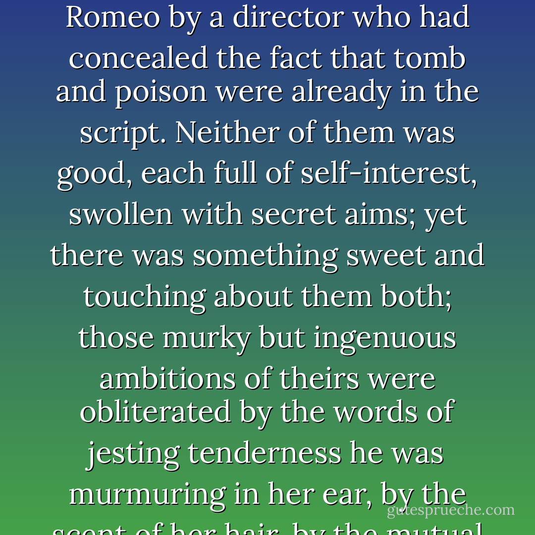 Tancredi and Angelica were passing in front of them at that moment, his gloved right hand on her waist, their outspread arms interlaced, their eyes gazing into each other's. The black of his tail coat, the pink of her dress, combining formed a kind of strange jewel. They were the most moving sight there, two young people in love dancing together, blind to each other's defects, deaf to the warnings of fate, deluding themselves that the whole course of their lives would be as smooth as the ballroom floor, unknowning actors made to play the parts of Juliet and Romeo by a director who had concealed the fact that tomb and poison were already in the script. Neither of them was good, each full of self-interest, swollen with secret aims; yet there was something sweet and touching about them both; those murky but ingenuous ambitions of theirs were obliterated by the words of jesting tenderness he was murmuring in her ear, by the scent of her hair, by the mutual clasp of those bodies of theirs destined to die. . . <br /><br />For them death was purely an intellectual concept, a fact of knowledge as it were and no more, not an experience which pierced the marrow of their bones. Death, oh yes, it existed of course, but it was something that happened to others. The thought occurred to Don Fabrizio that it was ignorance of this supreme consolation that made the young feel sorrows much more sharply than the old; the latter are nearer the safety exit.  - Giuseppe Tomasi di Lampedusa