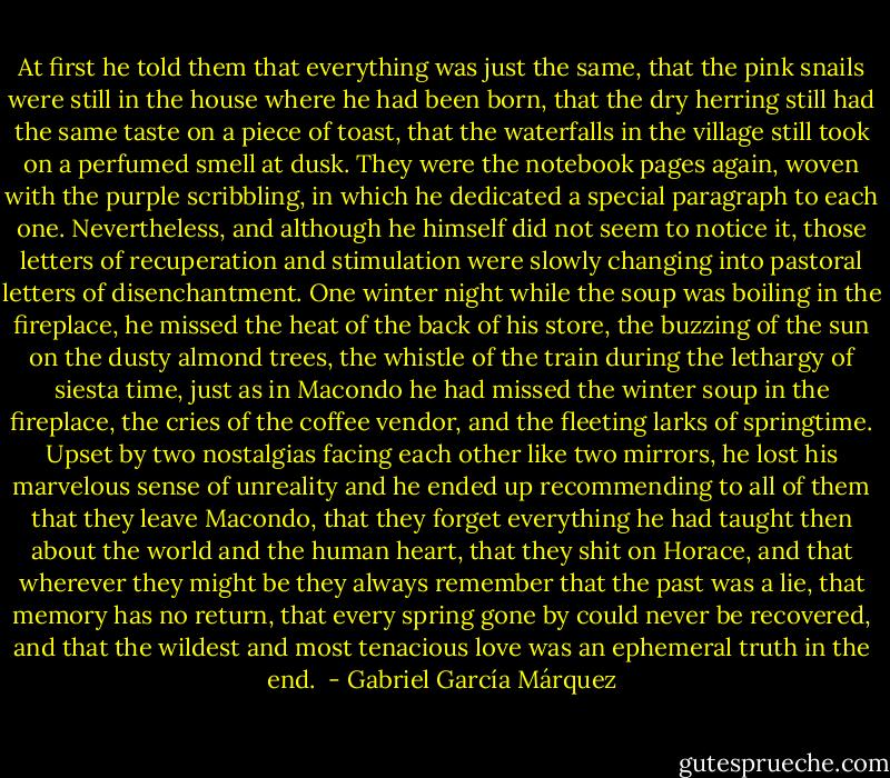 At first he told them that everything was just the same, that the pink snails were still in the house where he had been born, that the dry herring still had the same taste on a piece of toast, that the waterfalls in the village still took on a perfumed smell at dusk. They were the notebook pages again, woven with the purple scribbling, in which he dedicated a special paragraph to each one. Nevertheless, and although he himself did not seem to notice it, those letters of recuperation and stimulation were slowly changing into pastoral letters of disenchantment. One winter night while the soup was boiling in the fireplace, he missed the heat of the back of his store, the buzzing of the sun on the dusty almond trees, the whistle of the train during the lethargy of siesta time, just as in Macondo he had missed the winter soup in the fireplace, the cries of the coffee vendor, and the fleeting larks of springtime. Upset by two nostalgias facing each other like two mirrors, he lost his marvelous sense of unreality and he ended up recommending to all of them that they leave Macondo, that they forget everything he had taught then about the world and the human heart, that they shit on Horace, and that wherever they might be they always remember that the past was a lie, that memory has no return, that every spring gone by could never be recovered, and that the wildest and most tenacious love was an ephemeral truth in the end.  - Gabriel García Márquez