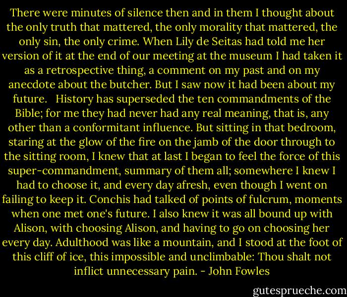 There were minutes of silence then and in them I thought about the only truth that mattered, the only morality that mattered, the only sin, the only crime. When Lily de Seitas had told me her version of it at the end of our meeting at the museum I had taken it as a retrospective thing, a comment on my past and on my anecdote about the butcher. But I saw now it had been about my future. <br /><br />History has superseded the ten commandments of the Bible; for me they had never had any real meaning, that is, any other than a conformitant influence. But sitting in that bedroom, staring at the glow of the fire on the jamb of the door through to the sitting room, I knew that at last I began to feel the force of this super-commandment, summary of them all; somewhere I knew I had to choose it, and every day afresh, even though I went on failing to keep it. Conchis had talked of points of fulcrum, moments when one met one's future. I also knew it was all bound up with Alison, with choosing Alison, and having to go on choosing her every day. Adulthood was like a mountain, and I stood at the foot of this cliff of ice, this impossible and unclimbable: Thou shalt not inflict unnecessary pain. - John Fowles