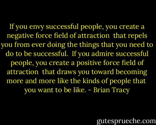 If you envy successful people, you create a negative force field of attraction <br />that repels you from ever doing the things that you need to do to be successful. <br />If you admire successful people, you create a positive force field of attraction <br />that draws you toward becoming more and more like the kinds of people that <br />you want to be like. - Brian Tracy