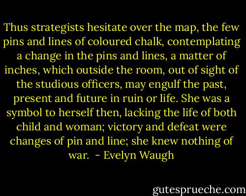 Thus strategists hesitate over the map, the few pins and lines of coloured chalk, contemplating a change in the pins and lines, a matter of inches, which outside the room, out of sight of the studious officers, may engulf the past, present and future in ruin or life. She was a symbol to herself then, lacking the life of both child and woman; victory and defeat were changes of pin and line; she knew nothing of war.  - Evelyn Waugh