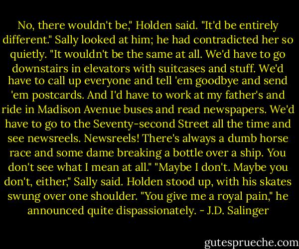 No, there wouldn't be," Holden said. "It'd be entirely different." Sally looked at him; he had contradicted her so quietly. "It wouldn't be the same at all. We'd have to go downstairs in elevators with suitcases and stuff. We'd have to call up everyone and tell 'em goodbye and send 'em postcards. And I'd have to work at my father's and ride in Madison Avenue buses and read newspapers. We'd have to go to the Seventy-second Street all the time and see newsreels. Newsreels! There's always a dumb horse race and some dame breaking a bottle over a ship. You don't see what I mean at all." "Maybe I don't. Maybe you don't, either," Sally said. Holden stood up, with his skates swung over one shoulder. "You give me a royal pain," he announced quite dispassionately. - J.D. Salinger