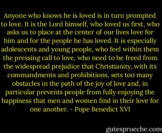 Anyone who knows he is loved is in turn prompted to love. It is the Lord himself, who loved us first, who asks us to place at the center of our lives love for him and for the people he has loved. It is especially adolescents and young people, who feel within them the pressing call to love, who need to be freed from the widespread prejudice that Christianity, with its commandments and prohibitions, sets too many obstacles in the path of the joy of love and, in particular prevents people from fully enjoying the happiness that men and women find in their love for one another. - Pope Benedict XVI