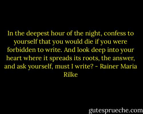In the deepest hour of the night, confess to yourself that you would die if you were forbidden to write. And look deep into your heart where it spreads its roots, the answer, and ask yourself, must I write? - Rainer Maria Rilke