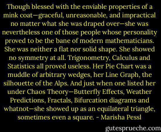 Though blessed with the enviable properties of a mink coat—graceful, unreasonable, and impractical no matter what she was draped over—she was nevertheless one of those people whose personality proved to be the bane of modern mathematicians. She was neither a flat nor solid shape. She showed no symmetry at all. Trigonometry, Calculus and Statistics all proved useless. Her Pie Chart was a muddle of arbitrary wedges, her Line Graph, the silhouette of the Alps. And just when one listed her under Chaos Theory—Butterfly Effects, Weather Predictions, Fractals, Bifurcation diagrams and whatnot—she showed up as an equilateral triangle, sometimes even a square. - Marisha Pessl