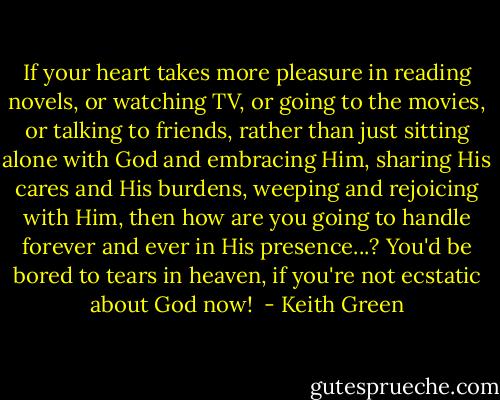 If your heart takes more pleasure in reading novels, or watching TV, or going to the movies, or talking to friends, rather than just sitting alone with God and embracing Him, sharing His cares and His burdens, weeping and rejoicing with Him, then how are you going to handle forever and ever in His presence...? You'd be bored to tears in heaven, if you're not ecstatic about God now!  - Keith Green