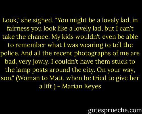 Look," she sighed. "You might be a lovely lad, in fairness you look like a lovely lad, but I can't take the chance. My kids wouldn't even be able to remember what I was wearing to tell the police. And all the recent photographs of me are bad, very jowly. I couldn't have them stuck to the lamp posts around the city. On your way, son." (Woman to Matt, when he tried to give her a lift.) - Marian Keyes