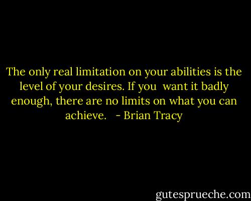 The only real limitation on your abilities is the level of your desires. If you <br />want it badly enough, there are no limits on what you can achieve. <br /> - Brian Tracy