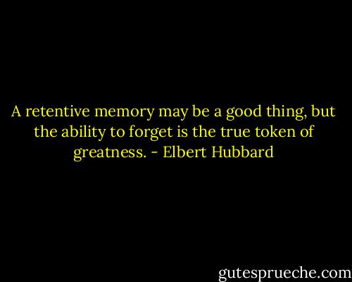 A retentive memory may be a good thing, but the ability to forget is the true token of greatness. - Elbert Hubbard