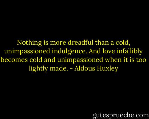 Nothing is more dreadful than a cold, unimpassioned indulgence. And love infallibly becomes cold and unimpassioned when it is too lightly made. - Aldous Huxley