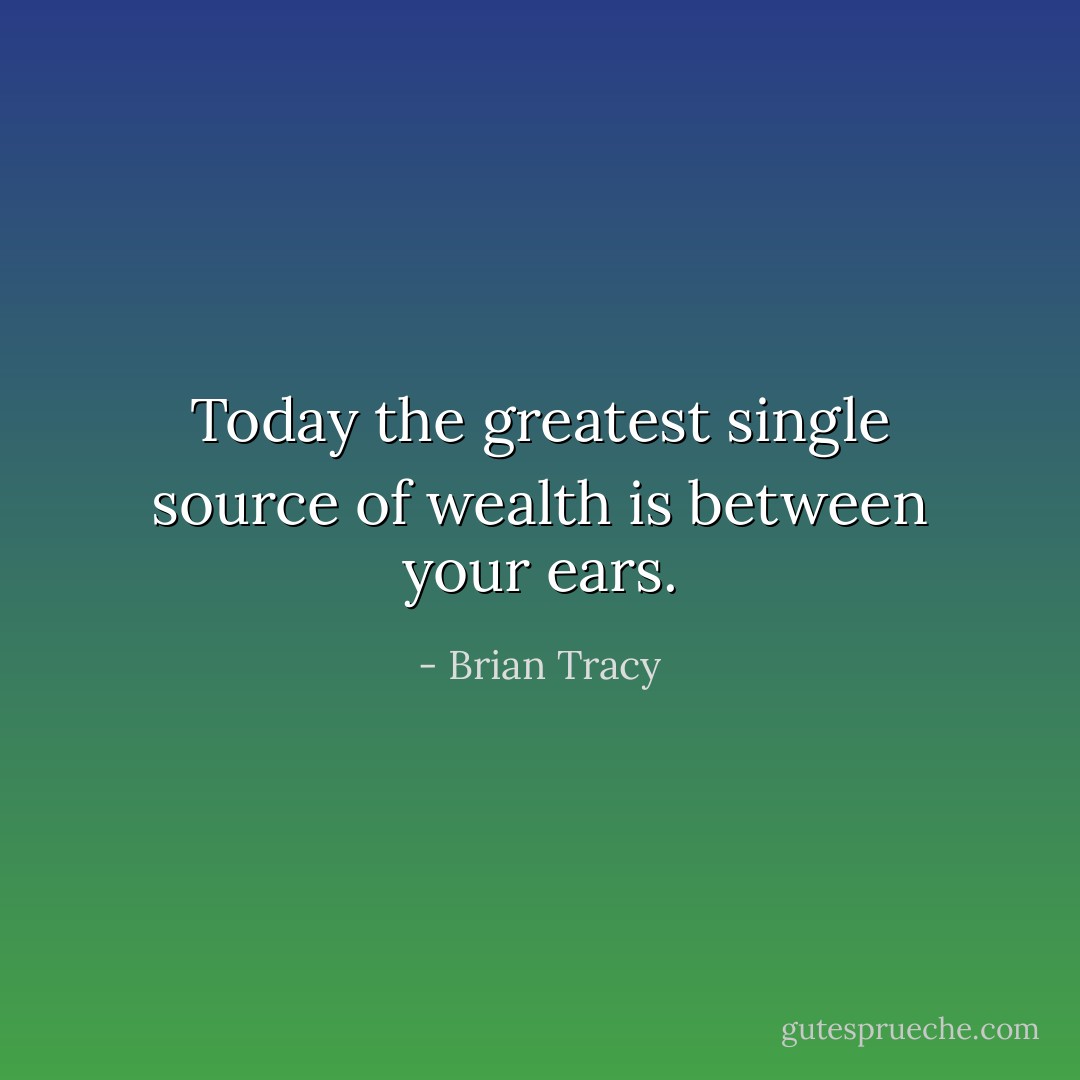 Today the greatest single source of wealth is between your ears. - Brian Tracy