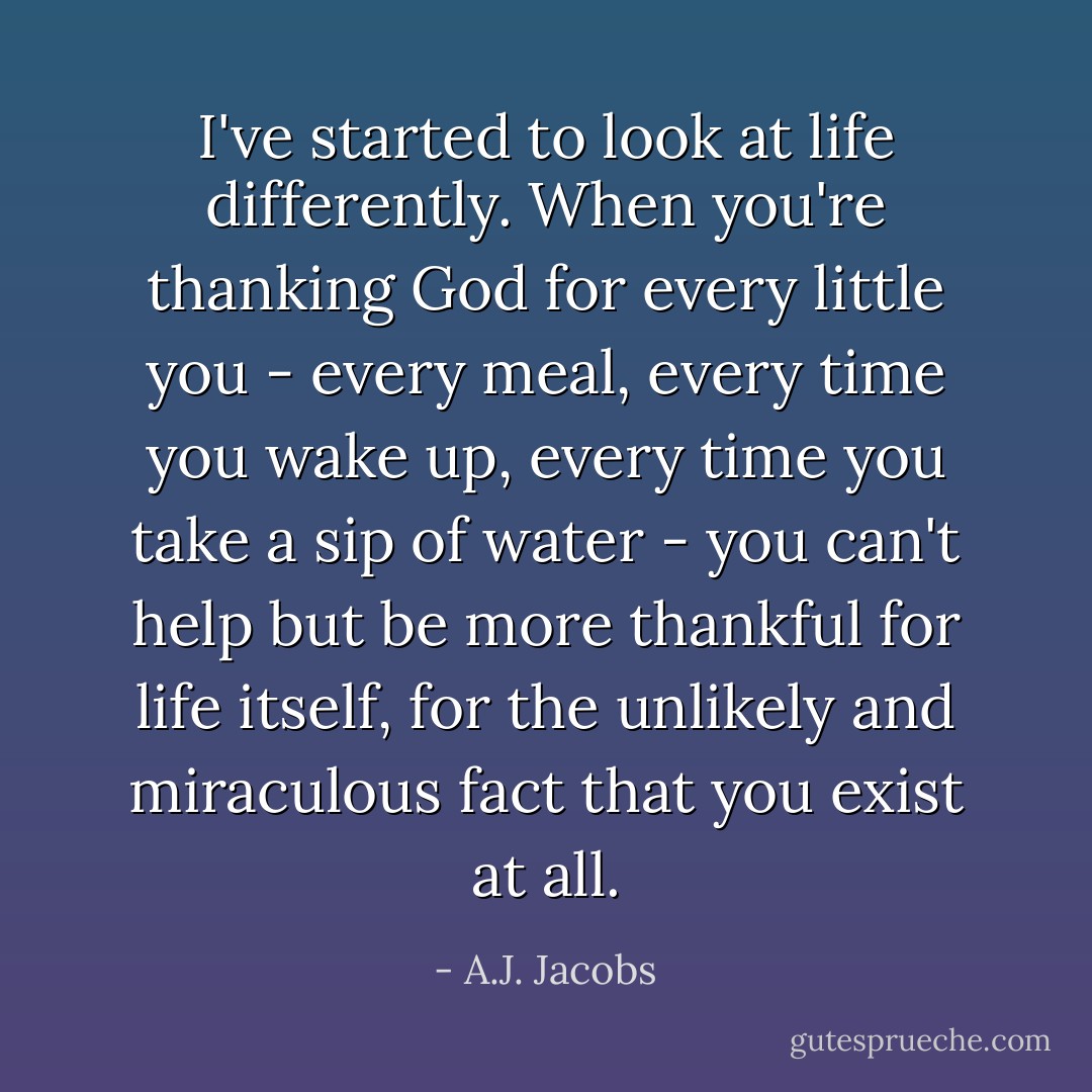 I've started to look at life differently. When you're thanking God for every little you - every meal, every time you wake up, every time you take a sip of water - you can't help but be more thankful for life itself, for the unlikely and miraculous fact that you exist at all. - A.J. Jacobs