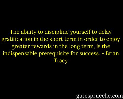 The ability to discipline yourself to delay gratification in the short term in order to enjoy greater rewards in the long term, is the indispensable prerequisite for success. - Brian Tracy