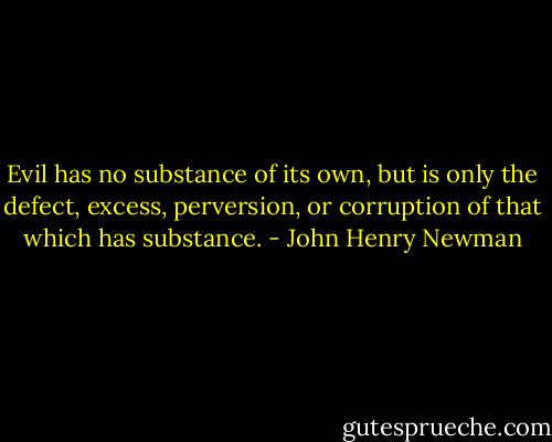 Evil has no substance of its own, but is only the defect, excess, perversion, or corruption of that which has substance. - John Henry Newman