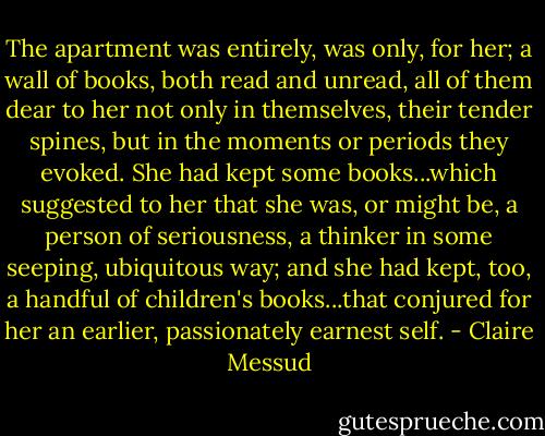The apartment was entirely, was only, for her; a wall of books, both read and unread, all of them dear to her not only in themselves, their tender spines, but in the moments or periods they evoked. She had kept some books...which suggested to her that she was, or might be, a person of seriousness, a thinker in some seeping, ubiquitous way; and she had kept, too, a handful of children's books...that conjured for her an earlier, passionately earnest self. - Claire Messud