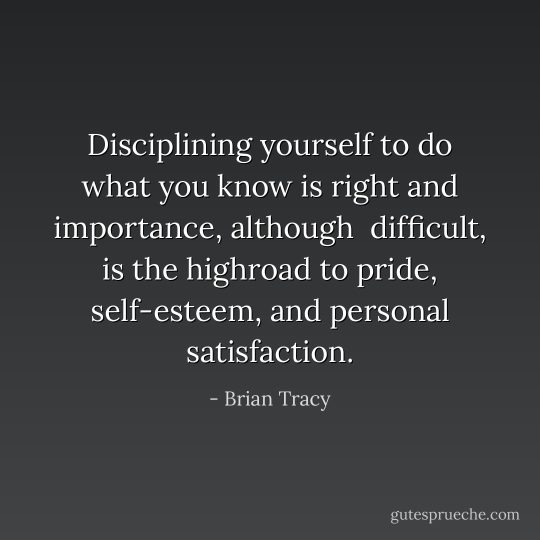 Disciplining yourself to do what you know is right and importance, although <br />difficult, is the highroad to pride, self-esteem, and personal satisfaction. - Brian Tracy
