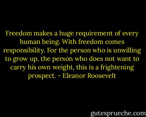 Freedom makes a huge requirement of every human being. With freedom comes responsibility. For the person who is unwilling to grow up, the person who does not want to carry his own weight, this is a frightening prospect. - Eleanor Roosevelt
